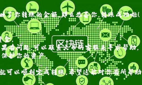 将 Tokenim 转入火币（Huobi）交易所的操作步骤比较简便。为了帮助你理解，我将采用一个用户友好的方式来阐述此过程。下面是详细的步骤：

步骤一：注册并登录火币账户
如果你还没有火币的账户，那么首先你需要前往火币的官方网站，注册一个新账户。注册过程相对简单，只需提供电子邮件地址或手机号码，然后设置密码。完成后，你会收到一封确认邮件或短信，点击确认链接后就可以登录你的账户了。

步骤二：获取火币的钱包地址
登录火币后，前往“资产”页面，选择“充值”。在充值界面，你需要找到你想要充值的Tokenim，然后点击它。火币会给你分配一个独特的钱包地址，这就是你需要将Tokenim转入的地址。

步骤三：准备转账Tokenim
打开你的Tokenim钱包（无论是硬件钱包还是软件钱包），并找到“发送”或“转账”选项。接下来，你需要输入火币提供的钱包地址。在这个过程中，一定要核对钱包地址，确保没有输入错误，因为一旦转出就无法找回。

步骤四：确认转账细节
在确认转账之前，仔细检查一下转账的金额和目标地址。如果你有任何疑问或者不确定，最好再三确认。处理手续费也是很重要的，确保你有足够的Tokenim来支付转账费用。

步骤五：发送Tokenim
一旦你确认了所有细节，就可以点击“发送”或“确认”来完成转账。此时，Tokenim就会从你的钱包转入火币的账户。转账过程可能需要几分钟到几小时不等，具体时间取决于区块链网络的拥堵情况。

步骤六：检查火币账户余额
转账完成后，回到火币的“资产”页面，查看你的Tokenim余额是不是已经更新。如果余额已经反映了你转账的金额，那么恭喜你，转账成功啦！

一些小贴士
1.  转账之前，确保你了解Tokenim和火币平台的手续费政策，这样能帮助你更好地管理你的资金。
2.  发生转账失败或未到账的情况时，保持冷静，可以查看区块链浏览器追踪你的转账状态。如果有问题，可以联系火币的客服来寻求帮助。
3.  在使用任何数字货币交易平台时，安全性永远是首位，确保你使用强密码并启用双重验证，保护你的资产。

总之，把Tokenim 转入火币的过程其实并不复杂，只要遵循上述步骤，并清楚每一步的细节，你就可以顺利完成转账。希望这能对你有所帮助！如有任何其他问题，随时问我哦！