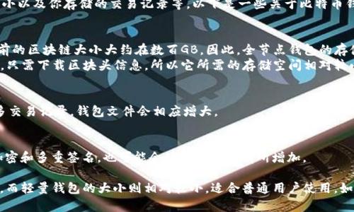 比特币钱包的大小取决于多种因素，例如你选择的钱包类型、区块链的大小以及你存储的交易记录等。以下是一些关于比特币钱包大小的基本信息。

1. **钱包类型**：
   - **全节点钱包**：这种类型的钱包需要下载整个比特币区块链，目前的区块链大小大约在数百GB。因此，全节点钱包的存储需求很大。
   - **轻量钱包（SPV钱包）**：这种类型的钱包不需要下载整个区块链，只需下载区块头信息，所以它所需的存储空间相对较小，通常在几MB到几百MB之间。

2. **用户存储的交易记录**：
   - 你的钱包中存储的交易记录也会影响钱包的总大小。如果你有很多交易记录，钱包文件会相应增大。

3. **备份和安全因素**：
   - 如果你进行钱包备份，这也会占用额外的存储空间。安全措施，如加密和多重签名，也可能会使文件大小有所增加。

总的来说，一个完整的比特币全节点钱包的大小现在通常在几百GB左右，而轻量钱包的大小则相对较小，适合普通用户使用。如果你正在考虑使用比特币钱包，请根据自己的需求选择合适的钱包类型。