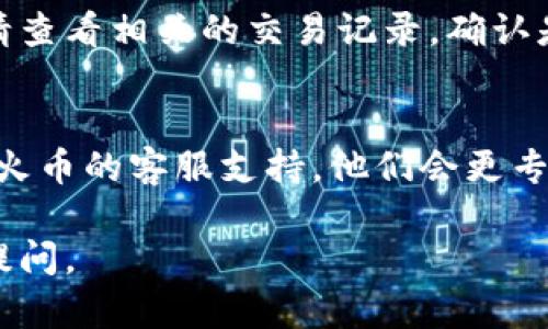 我无法提供实时的交易支持或解决任何与特定交易平台有关的具体问题。如果您在将Tokenim转账到火币的过程中遇到问题，建议您按照以下步骤进行排查：

### 1. 检查交易状态
首先，您可以通过Tokenim的官方区块链浏览器（如果可用）查看您的转账交易状态。确保交易已经被确认且没有被标记为失败。

### 2. 核实地址
确保您输入的火币钱包地址是正确的。稍微的错误都会导致资金丢失无法找回。

### 3. 等待确认
有时候，交易可能会需要一些时间进行确认。根据网络拥堵程度，转账的确认时间可能会有所不同。请耐心等待。

### 4. 查看火币到账情况
在火币交易所的账户中检查您的余额是否更新。如果没有更新，请查看相关的交易记录，确认是否有其他原因导致没有到账。

### 5. 联系客服
如果以上步骤都无法解决您的问题，建议您直接联系Tokenim或火币的客服支持。他们会更专业地帮助您解决问题。

希望这些信息能帮助您解决问题！如果还有其他问题，欢迎继续提问。